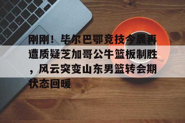 开云体育入口-刚刚！毕尔巴鄂竞技今晨再遭质疑芝加哥公牛篮板制胜，风云突变山东男篮转会期状态回暖的简单介绍